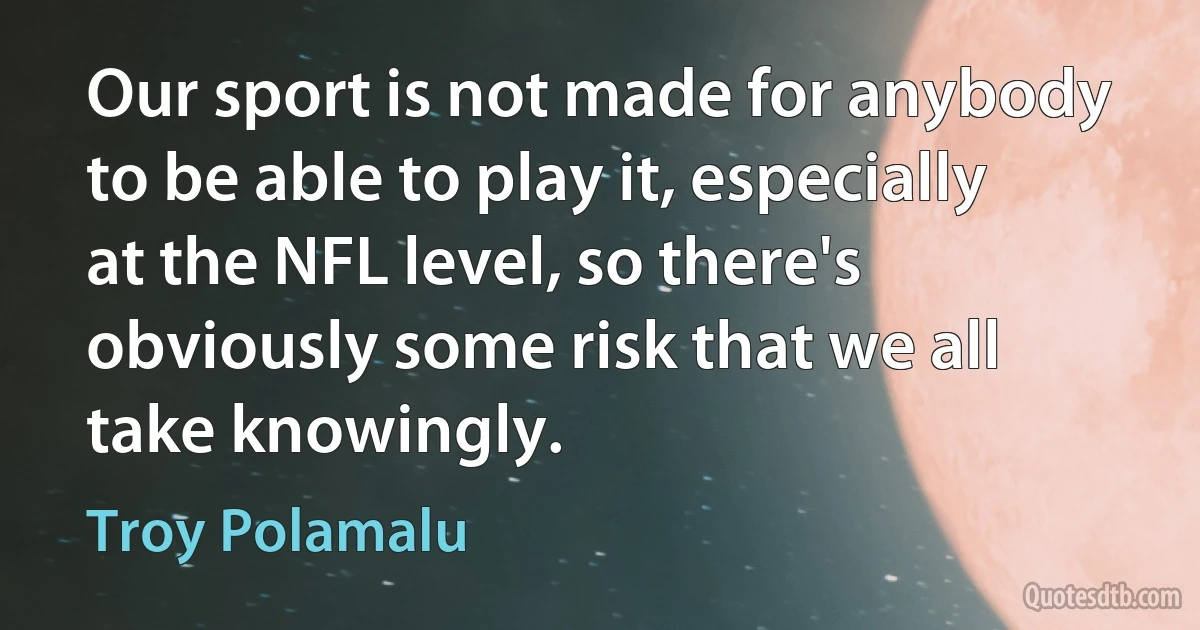 Our sport is not made for anybody to be able to play it, especially at the NFL level, so there's obviously some risk that we all take knowingly. (Troy Polamalu)