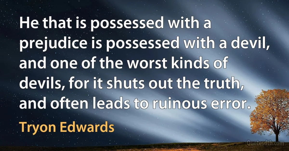 He that is possessed with a prejudice is possessed with a devil, and one of the worst kinds of devils, for it shuts out the truth, and often leads to ruinous error. (Tryon Edwards)