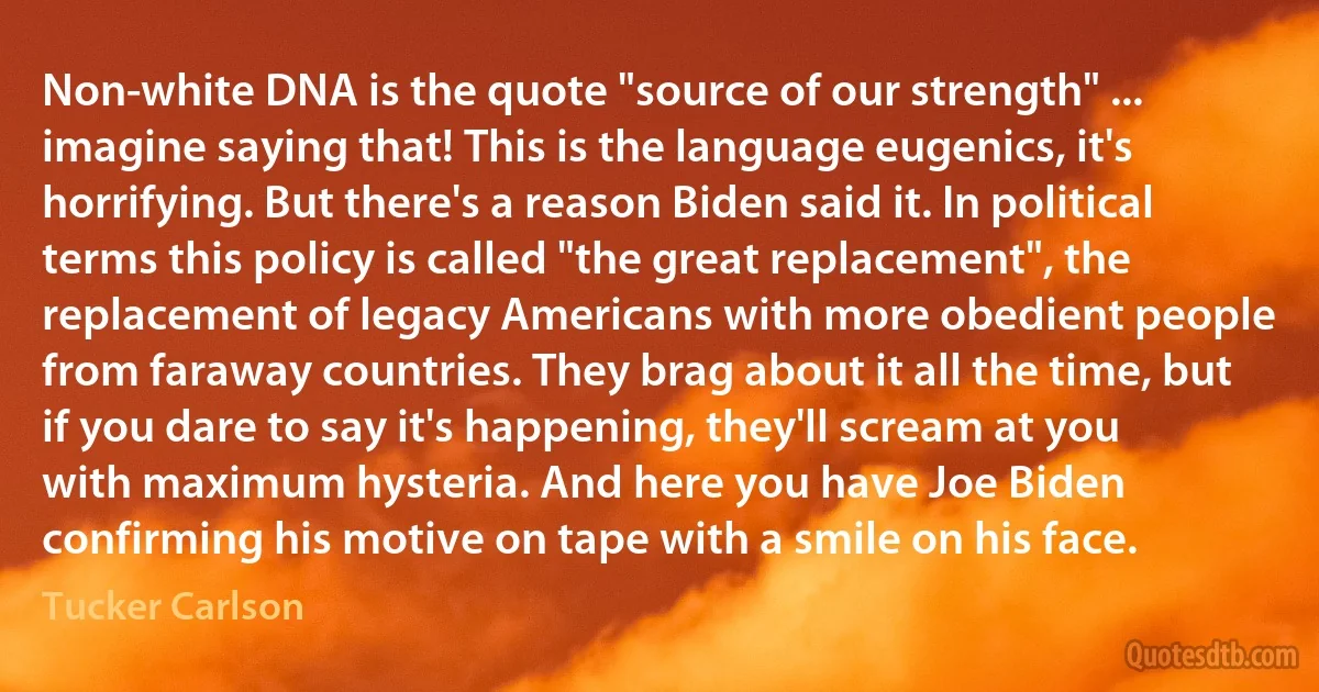 Non-white DNA is the quote "source of our strength" ... imagine saying that! This is the language eugenics, it's horrifying. But there's a reason Biden said it. In political terms this policy is called "the great replacement", the replacement of legacy Americans with more obedient people from faraway countries. They brag about it all the time, but if you dare to say it's happening, they'll scream at you with maximum hysteria. And here you have Joe Biden confirming his motive on tape with a smile on his face. (Tucker Carlson)