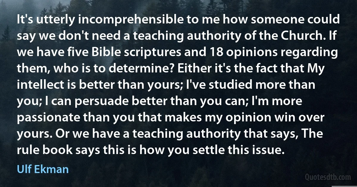 It's utterly incomprehensible to me how someone could say we don't need a teaching authority of the Church. If we have five Bible scriptures and 18 opinions regarding them, who is to determine? Either it's the fact that My intellect is better than yours; I've studied more than you; I can persuade better than you can; I'm more passionate than you that makes my opinion win over yours. Or we have a teaching authority that says, The rule book says this is how you settle this issue. (Ulf Ekman)