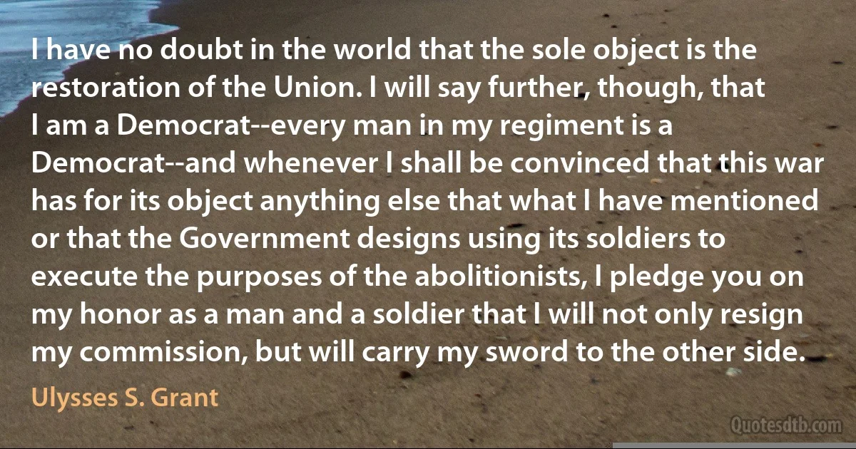 I have no doubt in the world that the sole object is the restoration of the Union. I will say further, though, that I am a Democrat--every man in my regiment is a Democrat--and whenever I shall be convinced that this war has for its object anything else that what I have mentioned or that the Government designs using its soldiers to execute the purposes of the abolitionists, I pledge you on my honor as a man and a soldier that I will not only resign my commission, but will carry my sword to the other side. (Ulysses S. Grant)