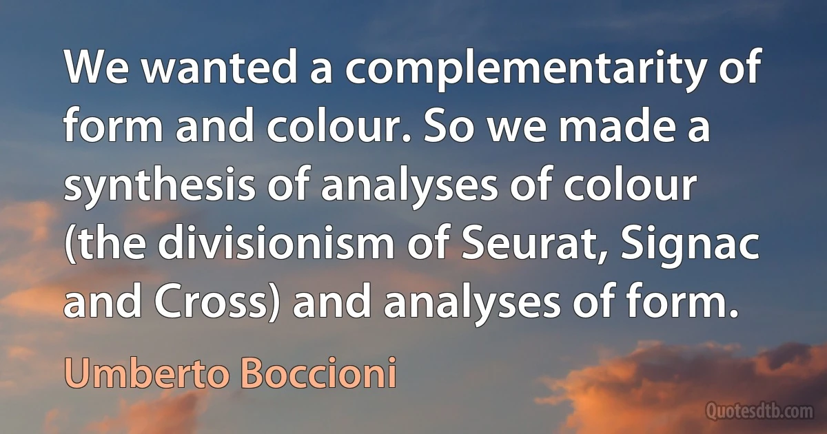 We wanted a complementarity of form and colour. So we made a synthesis of analyses of colour (the divisionism of Seurat, Signac and Cross) and analyses of form. (Umberto Boccioni)