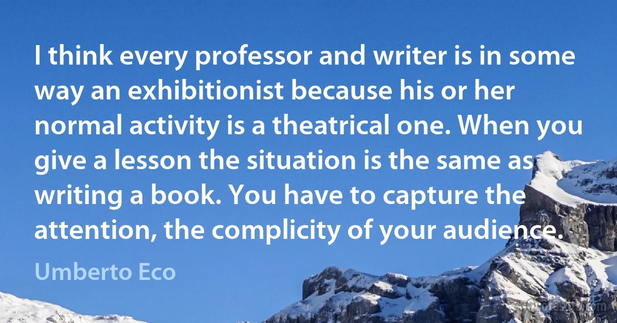 I think every professor and writer is in some way an exhibitionist because his or her normal activity is a theatrical one. When you give a lesson the situation is the same as writing a book. You have to capture the attention, the complicity of your audience. (Umberto Eco)