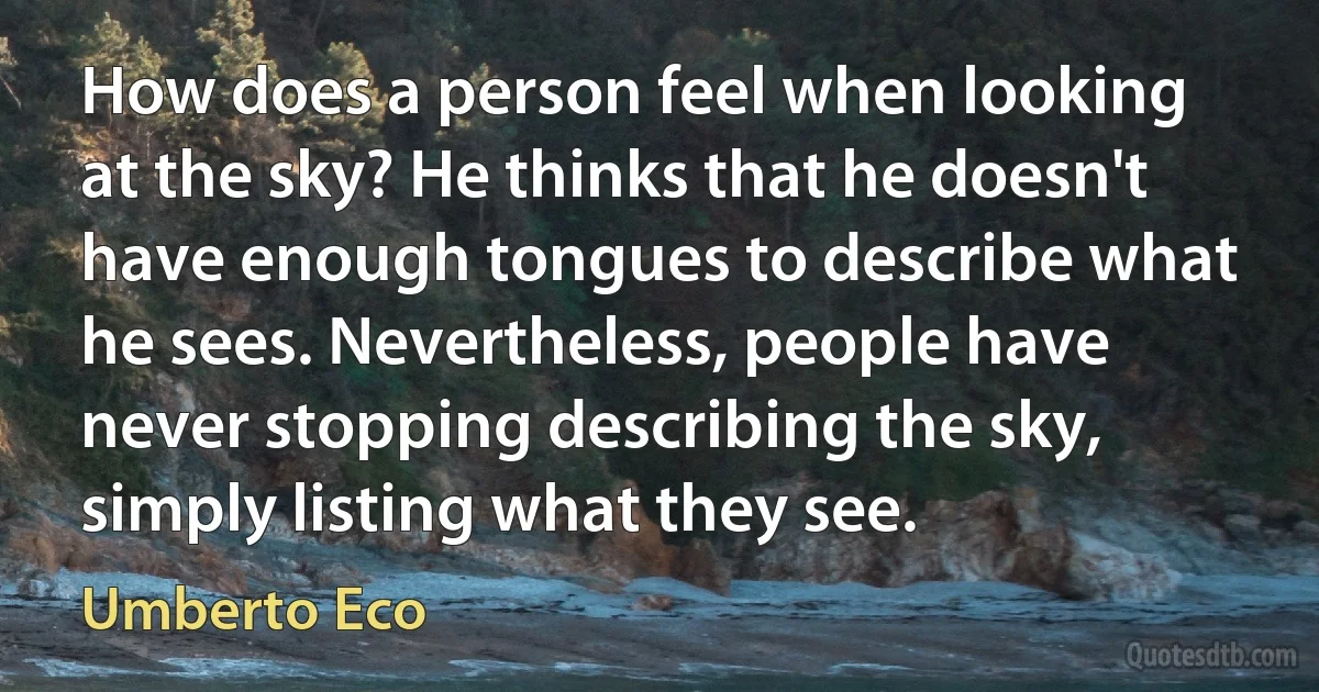 How does a person feel when looking at the sky? He thinks that he doesn't have enough tongues to describe what he sees. Nevertheless, people have never stopping describing the sky, simply listing what they see. (Umberto Eco)