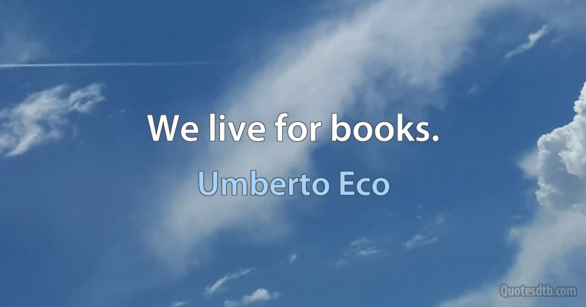 We live for books. (Umberto Eco)