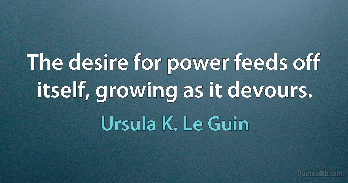 The desire for power feeds off itself, growing as it devours. (Ursula K. Le Guin)