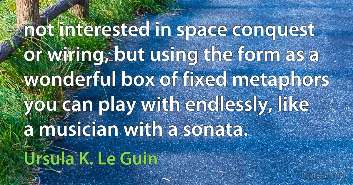 not interested in space conquest or wiring, but using the form as a wonderful box of fixed metaphors you can play with endlessly, like a musician with a sonata. (Ursula K. Le Guin)