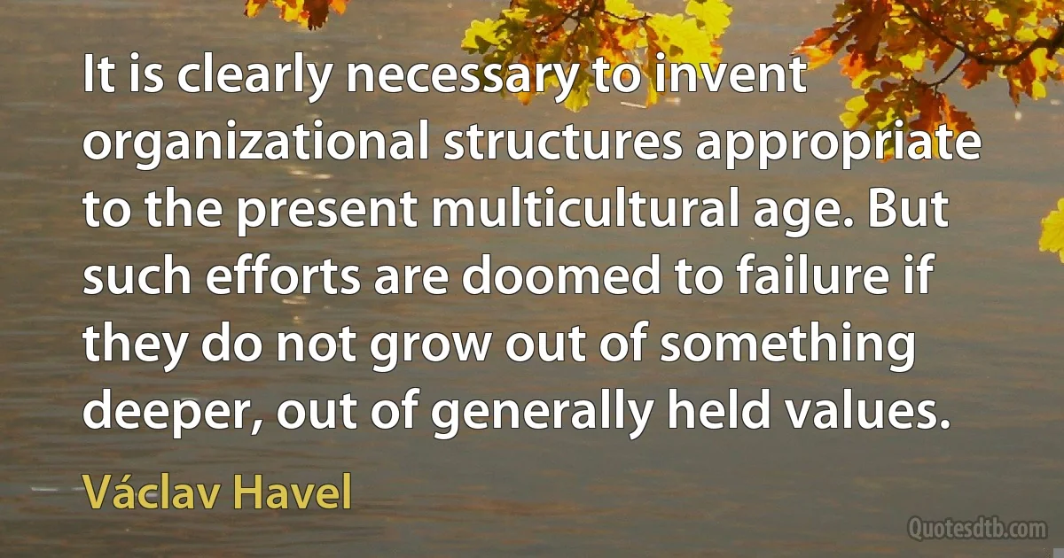 It is clearly necessary to invent organizational structures appropriate to the present multicultural age. But such efforts are doomed to failure if they do not grow out of something deeper, out of generally held values. (Václav Havel)