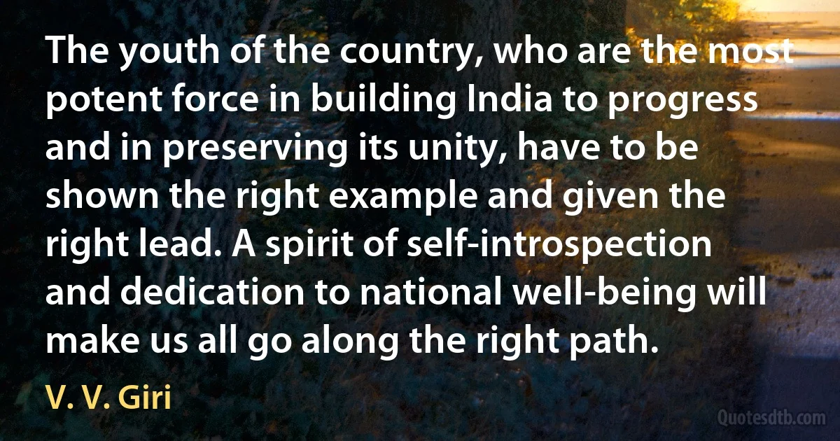 The youth of the country, who are the most potent force in building India to progress and in preserving its unity, have to be shown the right example and given the right lead. A spirit of self-introspection and dedication to national well-being will make us all go along the right path. (V. V. Giri)