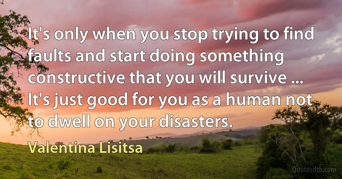 It's only when you stop trying to find faults and start doing something constructive that you will survive ... It's just good for you as a human not to dwell on your disasters. (Valentina Lisitsa)