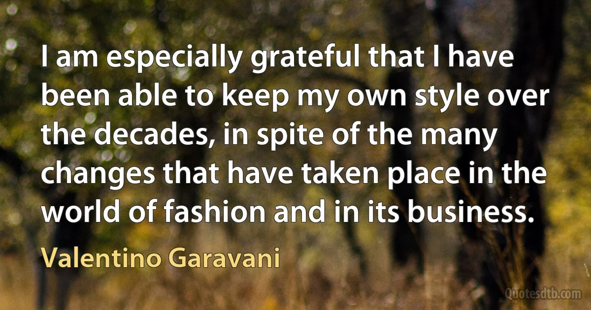 I am especially grateful that I have been able to keep my own style over the decades, in spite of the many changes that have taken place in the world of fashion and in its business. (Valentino Garavani)