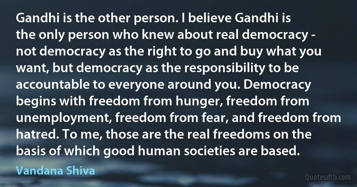 Gandhi is the other person. I believe Gandhi is the only person who knew about real democracy - not democracy as the right to go and buy what you want, but democracy as the responsibility to be accountable to everyone around you. Democracy begins with freedom from hunger, freedom from unemployment, freedom from fear, and freedom from hatred. To me, those are the real freedoms on the basis of which good human societies are based. (Vandana Shiva)