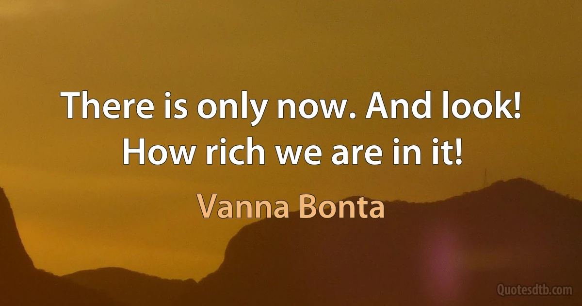 There is only now. And look! How rich we are in it! (Vanna Bonta)