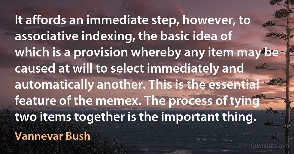 It affords an immediate step, however, to associative indexing, the basic idea of which is a provision whereby any item may be caused at will to select immediately and automatically another. This is the essential feature of the memex. The process of tying two items together is the important thing. (Vannevar Bush)