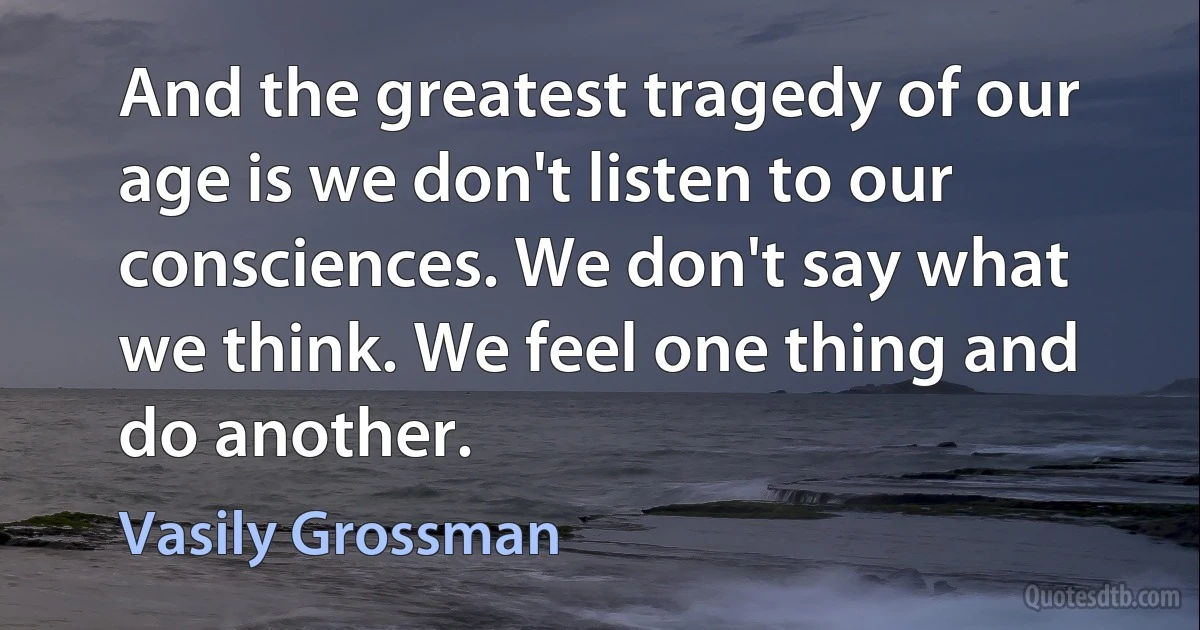 And the greatest tragedy of our age is we don't listen to our consciences. We don't say what we think. We feel one thing and do another. (Vasily Grossman)