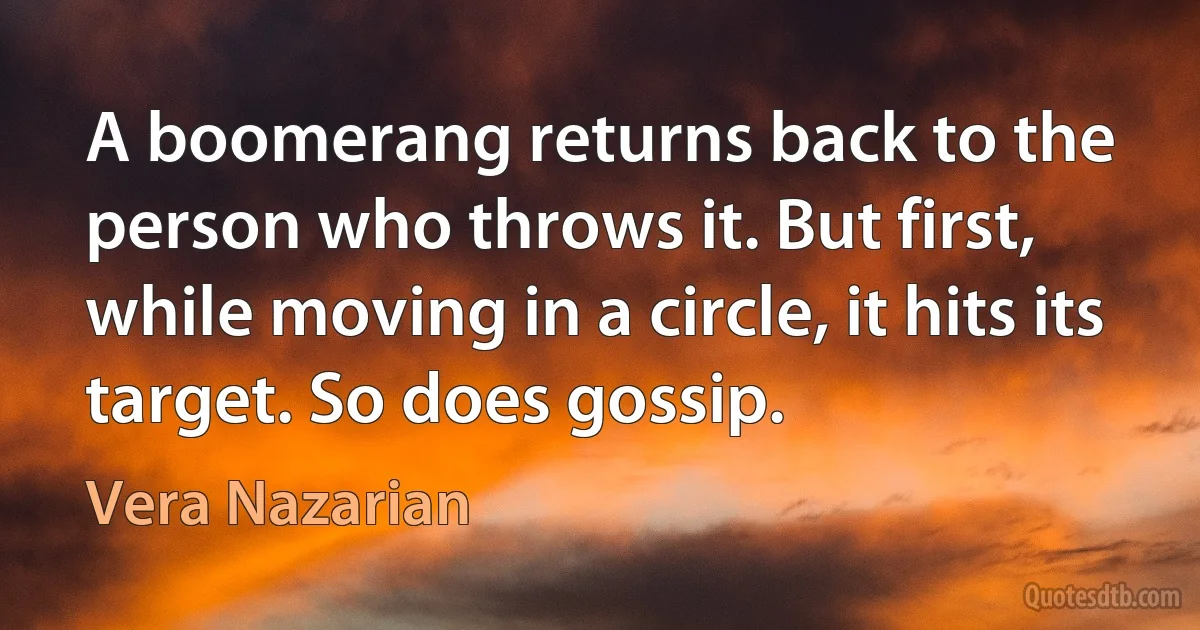 A boomerang returns back to the person who throws it. But first, while moving in a circle, it hits its target. So does gossip. (Vera Nazarian)