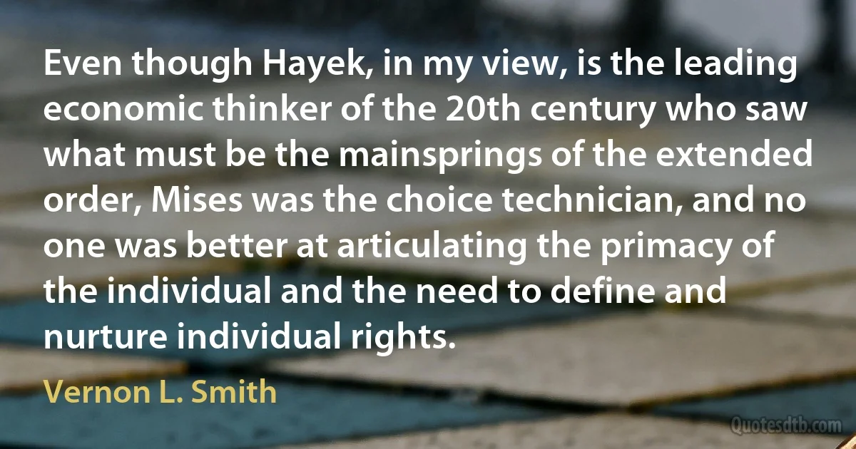 Even though Hayek, in my view, is the leading economic thinker of the 20th century who saw what must be the mainsprings of the extended order, Mises was the choice technician, and no one was better at articulating the primacy of the individual and the need to define and nurture individual rights. (Vernon L. Smith)