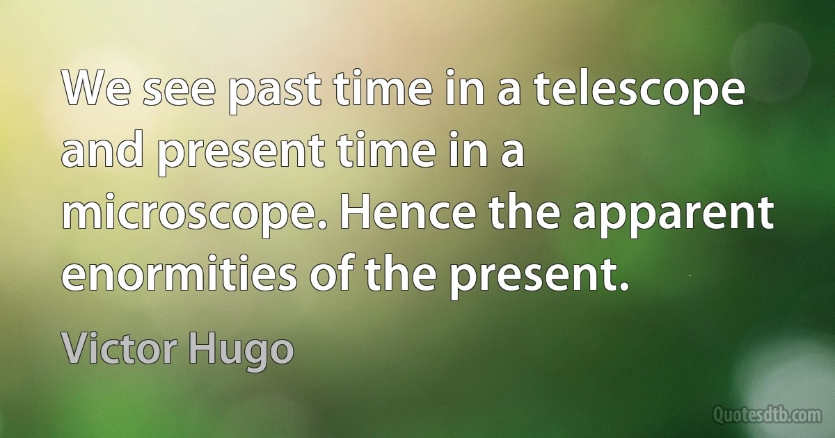 We see past time in a telescope and present time in a microscope. Hence the apparent enormities of the present. (Victor Hugo)