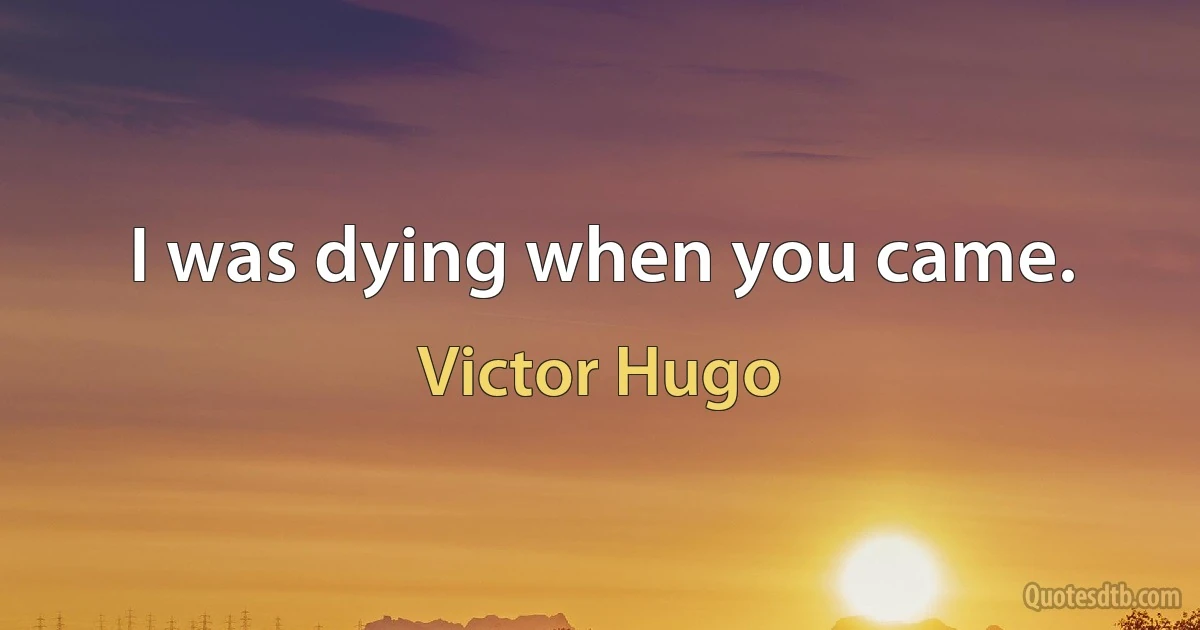 I was dying when you came. (Victor Hugo)