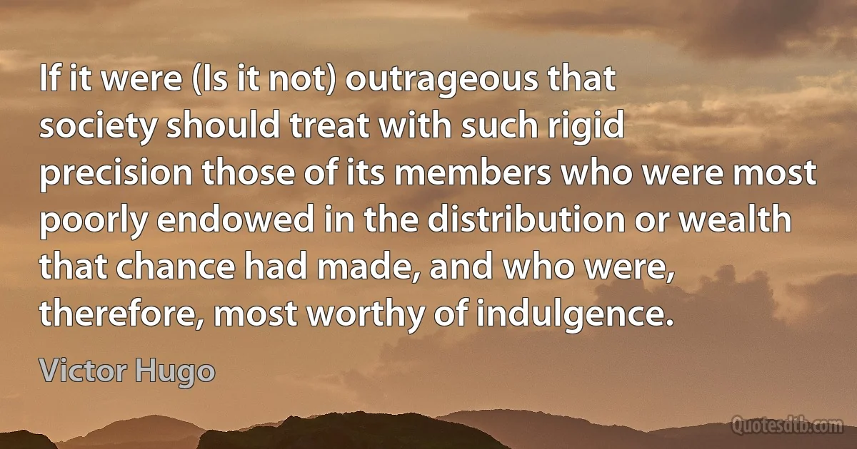 If it were (Is it not) outrageous that society should treat with such rigid precision those of its members who were most poorly endowed in the distribution or wealth that chance had made, and who were, therefore, most worthy of indulgence. (Victor Hugo)