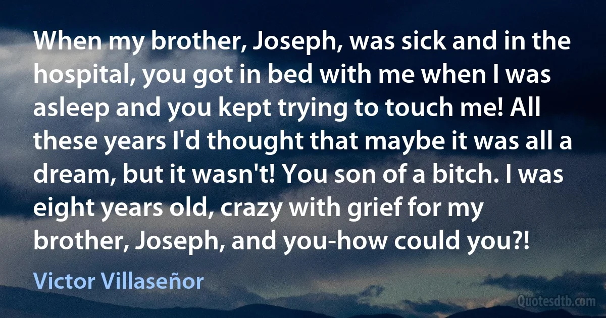 When my brother, Joseph, was sick and in the hospital, you got in bed with me when I was asleep and you kept trying to touch me! All these years I'd thought that maybe it was all a dream, but it wasn't! You son of a bitch. I was eight years old, crazy with grief for my brother, Joseph, and you-how could you?! (Victor Villaseñor)