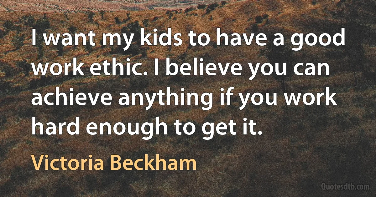 I want my kids to have a good work ethic. I believe you can achieve anything if you work hard enough to get it. (Victoria Beckham)