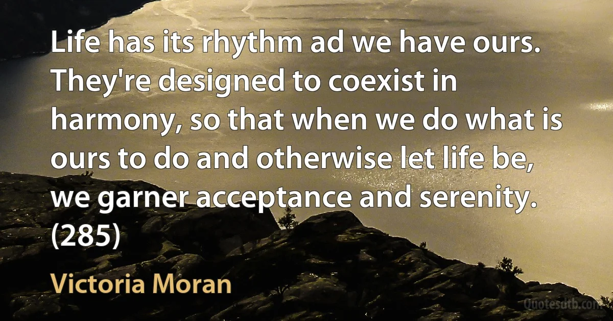 Life has its rhythm ad we have ours. They're designed to coexist in harmony, so that when we do what is ours to do and otherwise let life be, we garner acceptance and serenity. (285) (Victoria Moran)