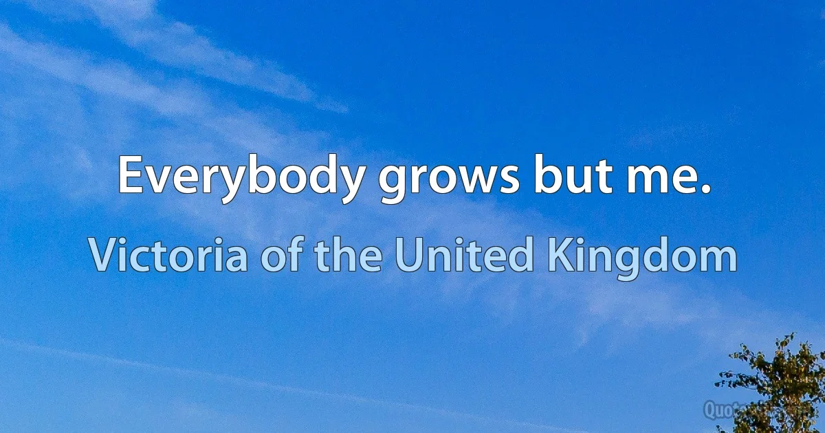 Everybody grows but me. (Victoria of the United Kingdom)