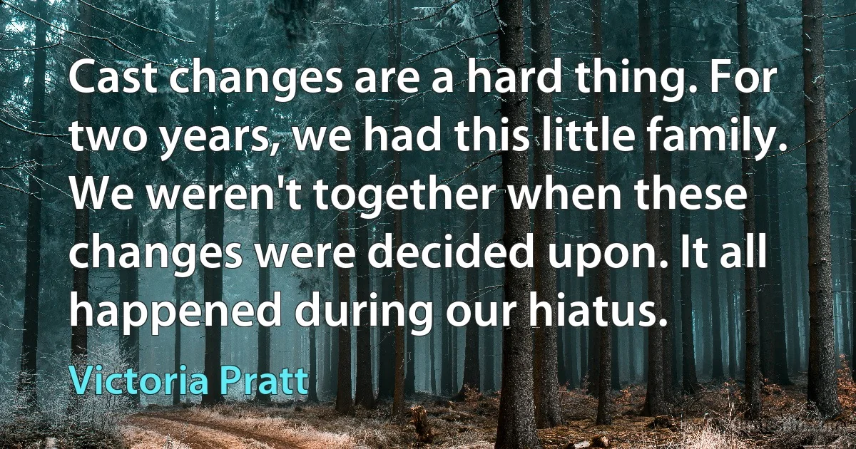 Cast changes are a hard thing. For two years, we had this little family. We weren't together when these changes were decided upon. It all happened during our hiatus. (Victoria Pratt)