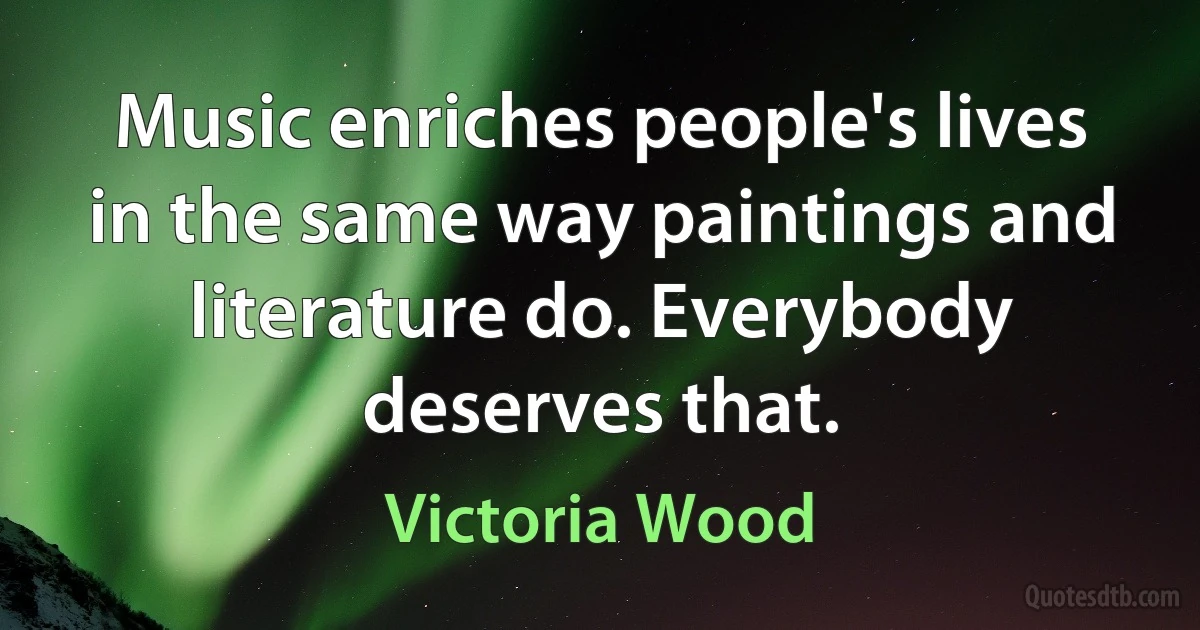 Music enriches people's lives in the same way paintings and literature do. Everybody deserves that. (Victoria Wood)