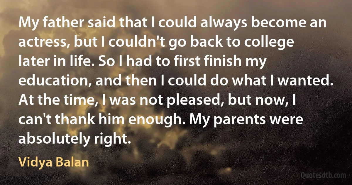 My father said that I could always become an actress, but I couldn't go back to college later in life. So I had to first finish my education, and then I could do what I wanted. At the time, I was not pleased, but now, I can't thank him enough. My parents were absolutely right. (Vidya Balan)