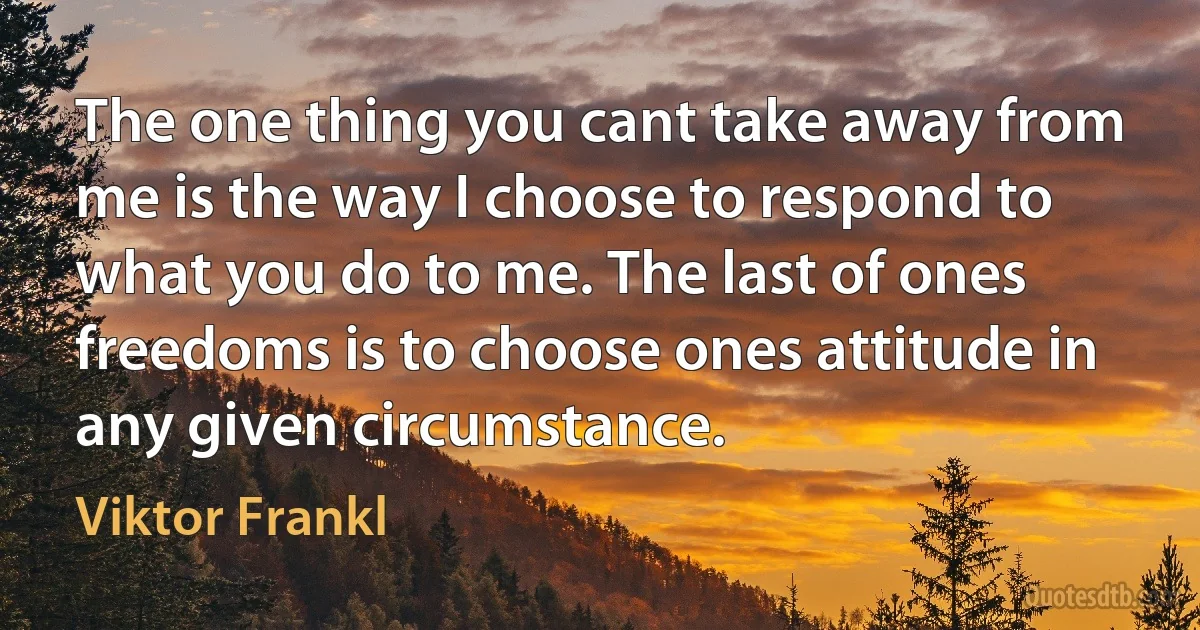 The one thing you cant take away from me is the way I choose to respond to what you do to me. The last of ones freedoms is to choose ones attitude in any given circumstance. (Viktor Frankl)