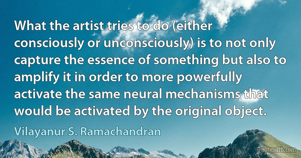 What the artist tries to do (either consciously or unconsciously) is to not only capture the essence of something but also to amplify it in order to more powerfully activate the same neural mechanisms that would be activated by the original object. (Vilayanur S. Ramachandran)