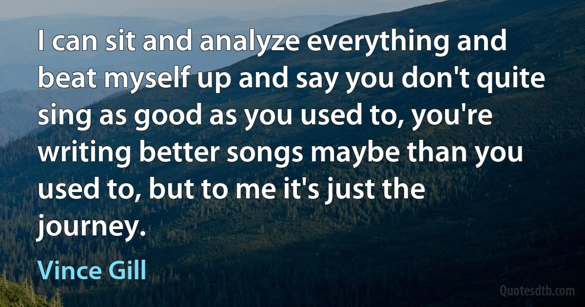 I can sit and analyze everything and beat myself up and say you don't quite sing as good as you used to, you're writing better songs maybe than you used to, but to me it's just the journey. (Vince Gill)