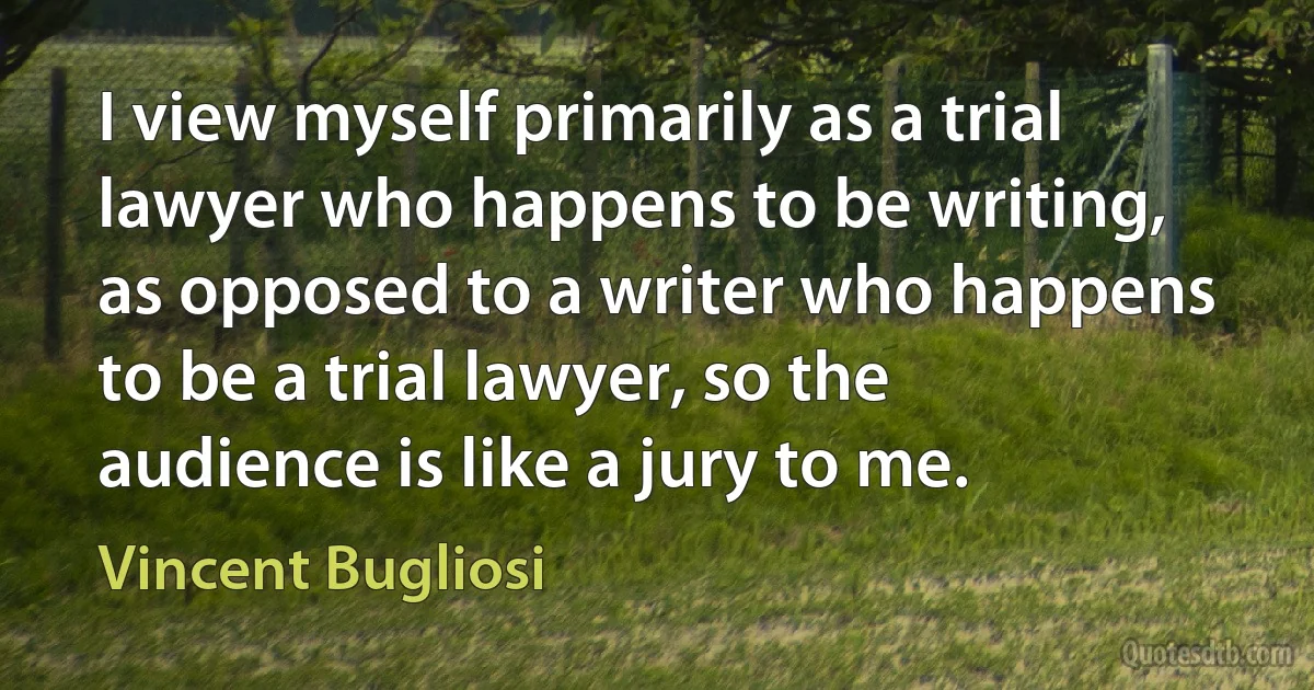 I view myself primarily as a trial lawyer who happens to be writing, as opposed to a writer who happens to be a trial lawyer, so the audience is like a jury to me. (Vincent Bugliosi)