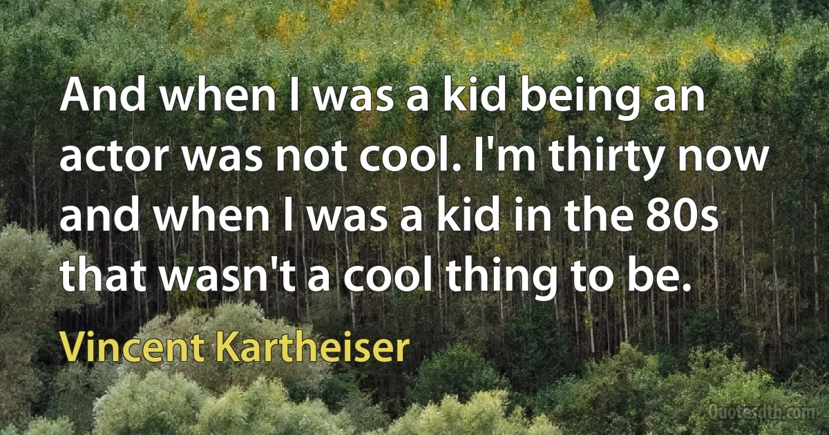 And when I was a kid being an actor was not cool. I'm thirty now and when I was a kid in the 80s that wasn't a cool thing to be. (Vincent Kartheiser)