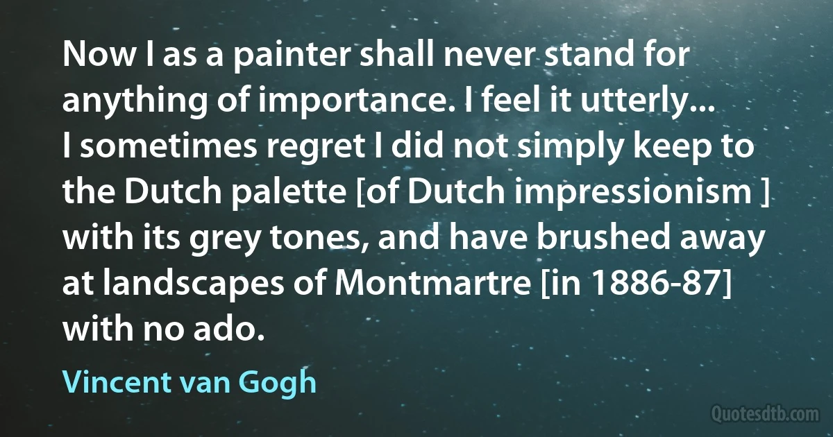 Now I as a painter shall never stand for anything of importance. I feel it utterly... I sometimes regret I did not simply keep to the Dutch palette [of Dutch impressionism ] with its grey tones, and have brushed away at landscapes of Montmartre [in 1886-87] with no ado. (Vincent van Gogh)