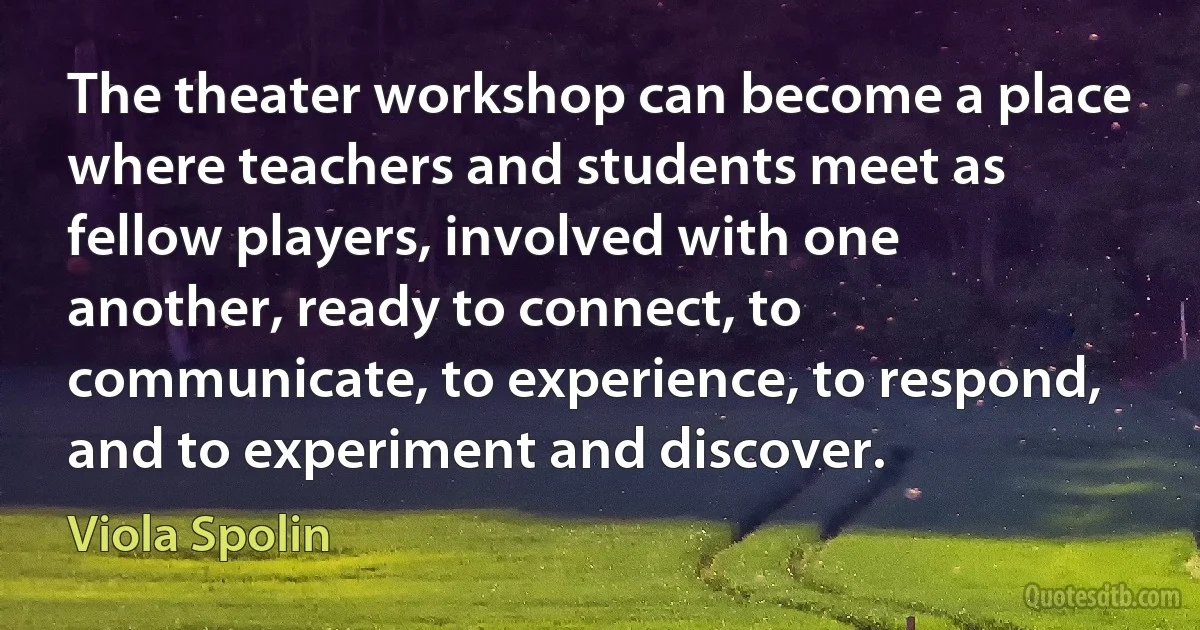 The theater workshop can become a place where teachers and students meet as fellow players, involved with one another, ready to connect, to communicate, to experience, to respond, and to experiment and discover. (Viola Spolin)