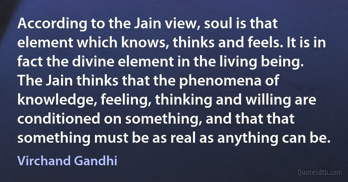 According to the Jain view, soul is that element which knows, thinks and feels. It is in fact the divine element in the living being. The Jain thinks that the phenomena of knowledge, feeling, thinking and willing are conditioned on something, and that that something must be as real as anything can be. (Virchand Gandhi)