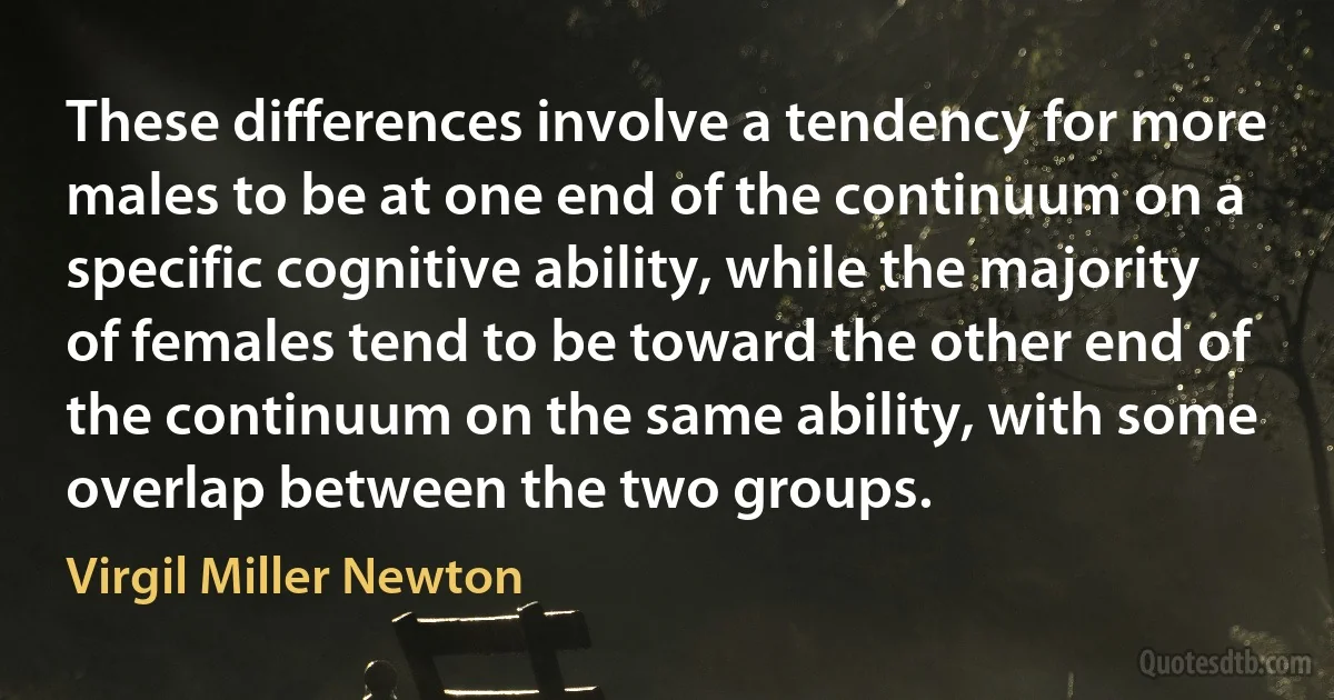 These differences involve a tendency for more males to be at one end of the continuum on a specific cognitive ability, while the majority of females tend to be toward the other end of the continuum on the same ability, with some overlap between the two groups. (Virgil Miller Newton)