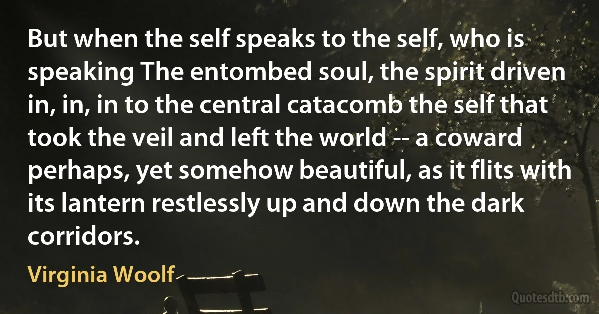 But when the self speaks to the self, who is speaking The entombed soul, the spirit driven in, in, in to the central catacomb the self that took the veil and left the world -- a coward perhaps, yet somehow beautiful, as it flits with its lantern restlessly up and down the dark corridors. (Virginia Woolf)