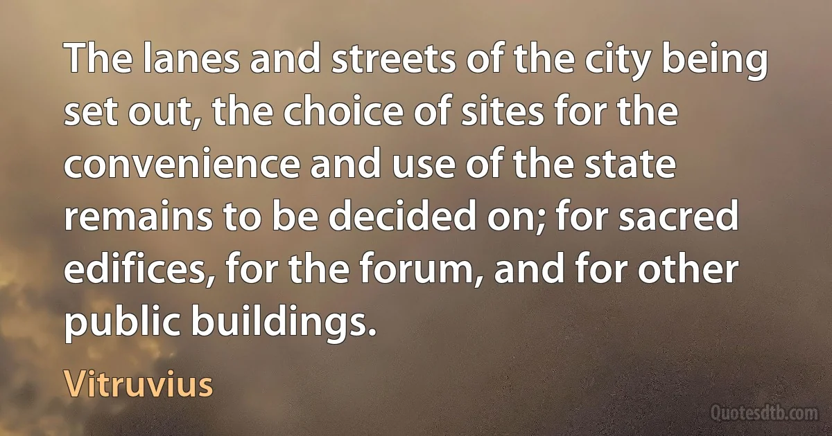 The lanes and streets of the city being set out, the choice of sites for the convenience and use of the state remains to be decided on; for sacred edifices, for the forum, and for other public buildings. (Vitruvius)