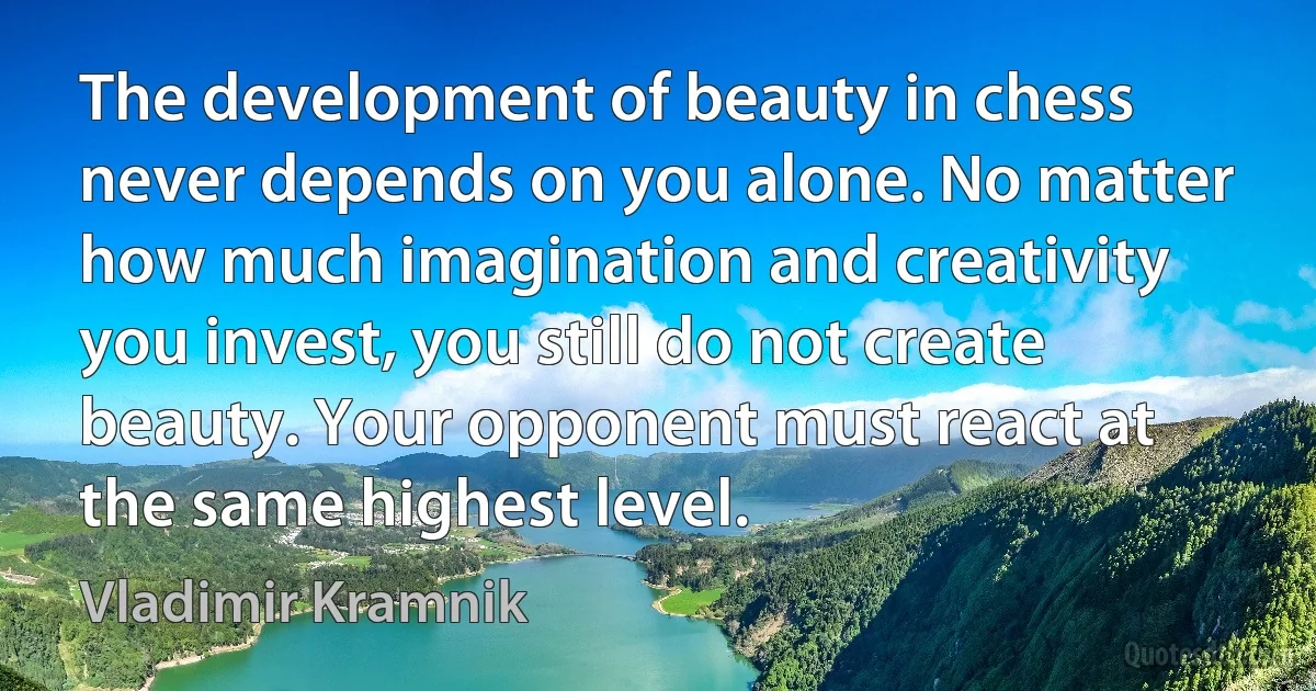 The development of beauty in chess never depends on you alone. No matter how much imagination and creativity you invest, you still do not create beauty. Your opponent must react at the same highest level. (Vladimir Kramnik)