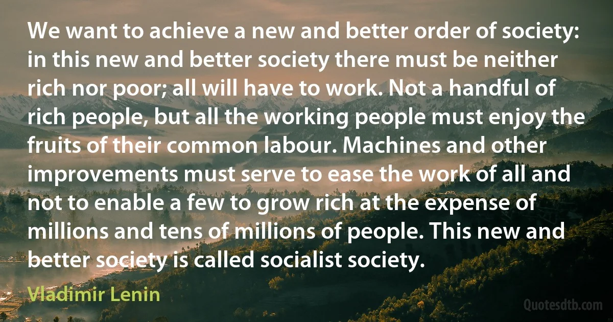 We want to achieve a new and better order of society: in this new and better society there must be neither rich nor poor; all will have to work. Not a handful of rich people, but all the working people must enjoy the fruits of their common labour. Machines and other improvements must serve to ease the work of all and not to enable a few to grow rich at the expense of millions and tens of millions of people. This new and better society is called socialist society. (Vladimir Lenin)