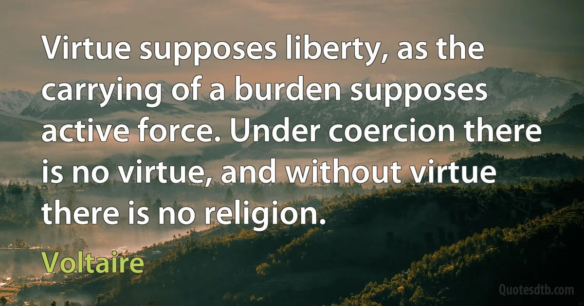 Virtue supposes liberty, as the carrying of a burden supposes active force. Under coercion there is no virtue, and without virtue there is no religion. (Voltaire)