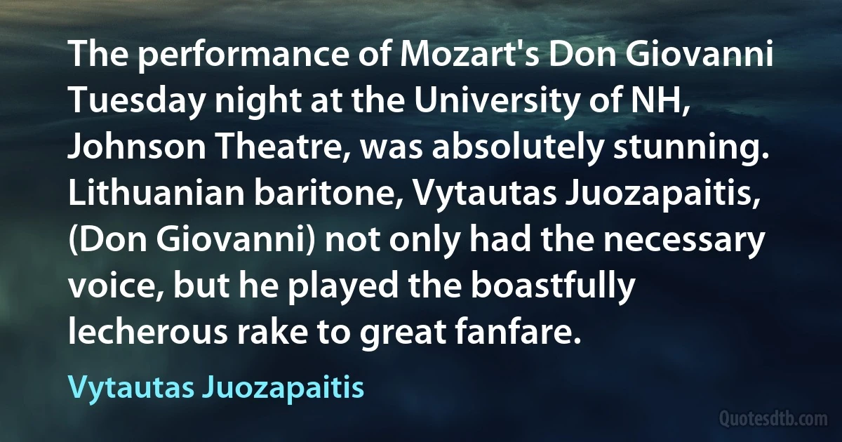 The performance of Mozart's Don Giovanni Tuesday night at the University of NH, Johnson Theatre, was absolutely stunning. Lithuanian baritone, Vytautas Juozapaitis, (Don Giovanni) not only had the necessary voice, but he played the boastfully lecherous rake to great fanfare. (Vytautas Juozapaitis)