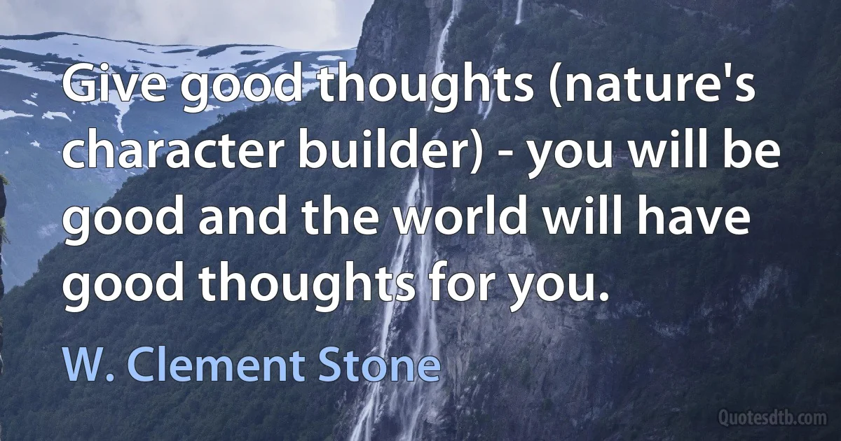 Give good thoughts (nature's character builder) - you will be good and the world will have good thoughts for you. (W. Clement Stone)