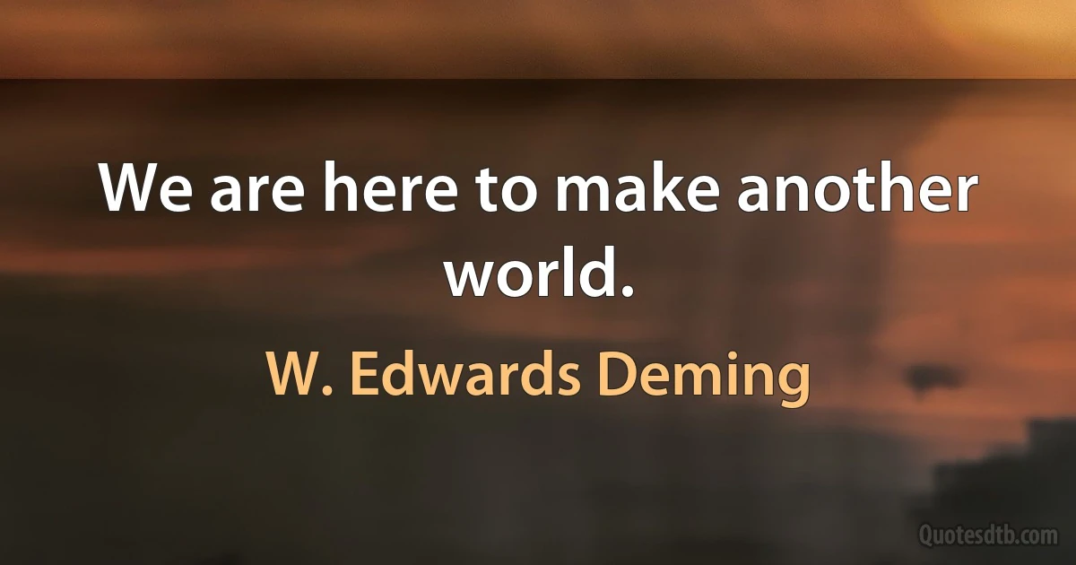 We are here to make another world. (W. Edwards Deming)