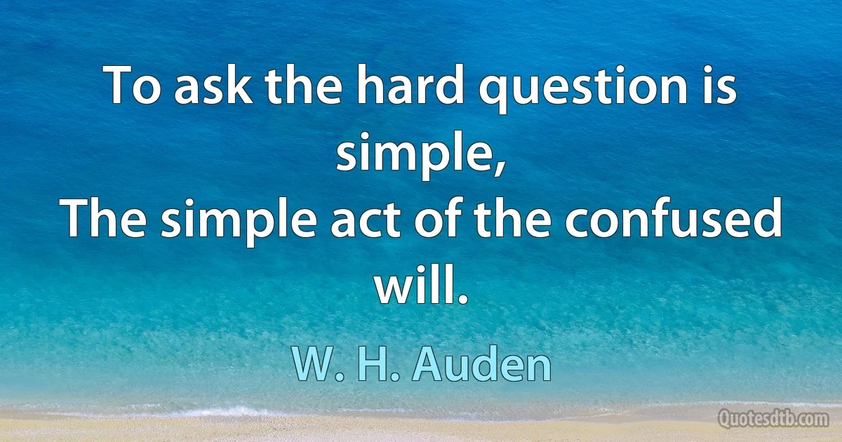 To ask the hard question is simple,
The simple act of the confused will. (W. H. Auden)