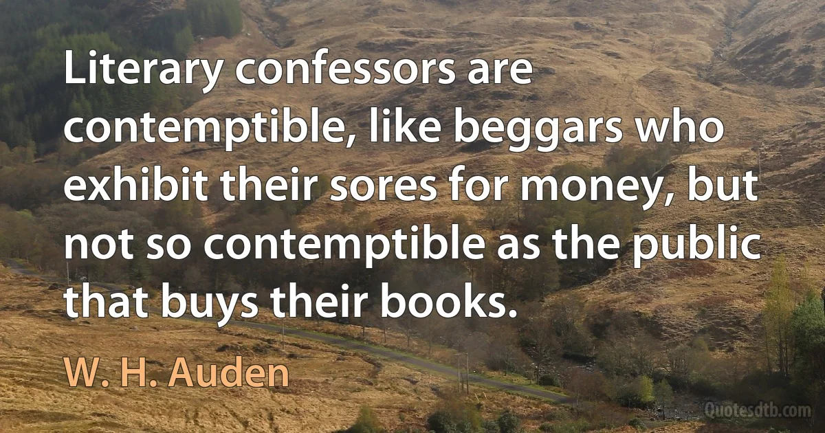 Literary confessors are contemptible, like beggars who exhibit their sores for money, but not so contemptible as the public that buys their books. (W. H. Auden)